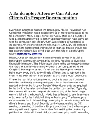 A Bankruptcy Attorney Can Advise
Clients On Proper Documentation


Ever since Congress passed the Bankruptcy Abuse Prevention And
Consumer Protection Act it has become a lot more complicated to file
for bankruptcy. Many people filing bankruptcy after being inundated
with questions and having to gather up documentation have come up
with the conclusion that the BAPCPA was created by Congress to
discourage Americans from filing bankruptcy. Although, the changes
made it more complicated, individuals in financial trouble should not
get discouraged and just grind it out with the help of a bankruptcy
lawyer.bankruptcy attorney
Initially, when an individual in financial trouble comes in to visit a
bankruptcy attorney for advice, they are only required to give basic
financial information. This information given to the bankruptcy attorney
will help the attorney determine whether a person qualifies to file
Chapter 7 bankruptcy or not. It's not that the bankruptcy lawyer is
being nosy, every bankruptcy filing is different and to represent the
client in the best fashion it's important to ask these tough questions.
Where the real information gathering begins is after the individual
hires the bankruptcy attorney and gets a list of the documentation
needed to file for bankruptcy. Most of these documents are required
by the bankruptcy attorney before the petition can be filed. Typically,
the attorney will ask for, the past six months pay stubs for all wage
earners living in the household. Next, they will need to see three years
of tax returns for the individual filing for bankruptcy. The bankruptcy
court requires the individual filing bankruptcy to provide a copy of their
driver's license and Social Security card when attending the 341
meeting or meeting of creditors. It's pretty obvious that the bankruptcy
attorney will want copies of these also. Before filing the bankruptcy
petition the debtor will have to take a pre-bankruptcy credit counseling
 