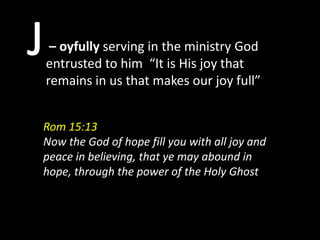 – oyfully serving in the ministry God
entrusted to him “It is His joy that
remains in us that makes our joy full”


Rom 15:13
Now the God of hope fill you with all joy and
peace in believing, that ye may abound in
hope, through the power of the Holy Ghost
 