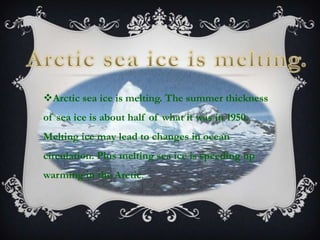 Arctic sea ice is melting. The summer thickness
of sea ice is about half of what it was in 1950.
Melting ice may lead to changes in ocean
circulation. Plus melting sea ice is speeding up
warming in the Arctic.
 