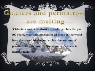 Glaciers and permafrost are melting. Over the past
100 years, mountain glaciers in all areas of the world
have decreased in size and so has the amount of
permafrost in the Arctic. Greenland's ice sheet is
melting faster too.
 