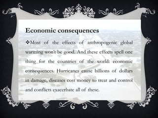 Economic consequences
Most of the effects of anthropogenic global
warming won‟t be good. And these effects spell one
thing for the countries of the world: economic
consequences. Hurricanes cause billions of dollars
in damage, diseases cost money to treat and control
and conflicts exacerbate all of these.
 