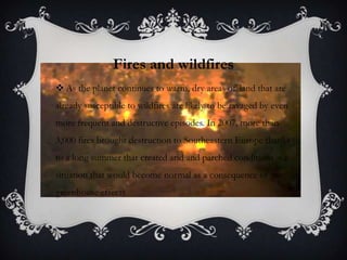 Fires and wildfires
 As the planet continues to warm, dry areas of land that are
already susceptible to wildfires are likely to be ravaged by even
more frequent and destructive episodes. In 2007, more than
3,000 fires brought destruction to Southeastern Europe thanks
to a long summer that created arid and parched conditions – a
situation that would become normal as a consequence of the
greenhouse effects
 