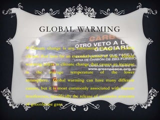GLOBAL WARMING

 Climate change is any substantial change in Earth’s
climate that lasts for an extended period of time. Global
warming refers to climate change that causes an increase
in   the    average     temperature     of    the    lower
atmosphere. Global warming can have many different
causes, but it is most commonly associated with human
interference, specifically the release of excessive amounts
of greenhouse gase
 