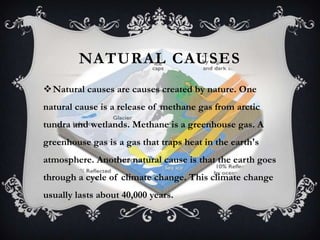 NATURAL CAUSES
Natural causes are causes created by nature. One
natural cause is a release of methane gas from arctic
tundra and wetlands. Methane is a greenhouse gas. A
greenhouse gas is a gas that traps heat in the earth's
atmosphere. Another natural cause is that the earth goes
through a cycle of climate change. This climate change
usually lasts about 40,000 years.
 