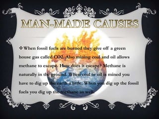 When fossil fuels are burned they give off a green
house gas called CO2. Also mining coal and oil allows
methane to escape. How does it escape? Methane is
naturally in the ground. When coal or oil is mined you
have to dig up the earth a little. When you dig up the fossil
fuels you dig up the methane as well.
 