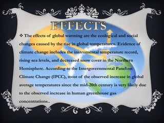  The effects of global warming are the ecological and social
changes caused by the rise in global temperatures. Evidence of
climate change includes the instrumental temperature record,
rising sea levels, and decreased snow cover in the Northern
Hemisphere. According to the Intergovernmental Panel on
Climate Change (IPCC), most of the observed increase in global
average temperatures since the mid-20th century is very likely due
to the observed increase in human greenhouse gas
concentrations..
 