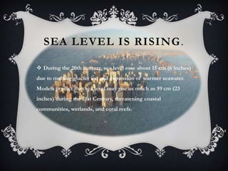 SEA LEVEL IS RISING .

 During the 20th century, sea level rose about 15 cm (6 inches)
due to melting glacier ice and expansion of warmer seawater.
Models predict that sea level may rise as much as 59 cm (23
inches) during the 21st Century, threatening coastal
communities, wetlands, and coral reefs.
 