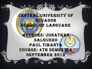 CENTRAL UNIVERSITY OF
      ECUADOR
 SCHOOL OF LANGUAGE

 AUTHORS: JONATHAN
     SALGUERO
   PAUL TIBANTA
COURSE: 4TH SEMESTER
  SEPTEMBER 2012
 