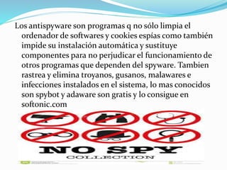 Los antispyware son programas q no sólo limpia el 
ordenador de softwares y cookies espías como también 
impide su instalación automática y sustituye 
componentes para no perjudicar el funcionamiento de 
otros programas que dependen del spyware. Tambien 
rastrea y elimina troyanos, gusanos, malawares e 
infecciones instalados en el sistema, lo mas conocidos 
son spybot y adaware son gratis y lo consigue en 
softonic.com 
