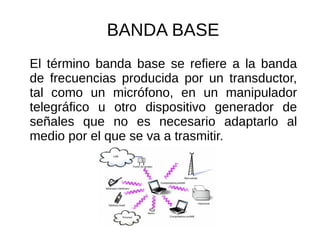 BANDA BASE
El término banda base se refiere a la banda
de frecuencias producida por un transductor,
tal como un micrófono, en un manipulador
telegráfico u otro dispositivo generador de
señales que no es necesario adaptarlo al
medio por el que se va a trasmitir.
 
