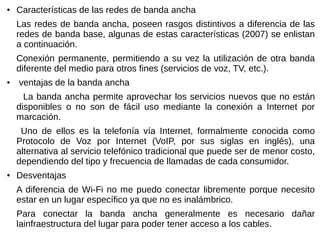 ● Características de las redes de banda ancha
Las redes de banda ancha, poseen rasgos distintivos a diferencia de las
redes de banda base, algunas de estas características (2007) se enlistan
a continuación.
Conexión permanente, permitiendo a su vez la utilización de otra banda
diferente del medio para otros fines (servicios de voz, TV, etc.).
● ventajas de la banda ancha
La banda ancha permite aprovechar los servicios nuevos que no están
disponibles o no son de fácil uso mediante la conexión a Internet por
marcación.
Uno de ellos es la telefonía vía Internet, formalmente conocida como
Protocolo de Voz por Internet (VoIP, por sus siglas en inglés), una
alternativa al servicio telefónico tradicional que puede ser de menor costo,
dependiendo del tipo y frecuencia de llamadas de cada consumidor.
● Desventajas
A diferencia de Wi-Fi no me puedo conectar libremente porque necesito
estar en un lugar específico ya que no es inalámbrico.
Para conectar la banda ancha generalmente es necesario dañar
lainfraestructura del lugar para poder tener acceso a los cables.
 