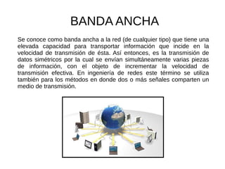 BANDA ANCHA
Se conoce como banda ancha a la red (de cualquier tipo) que tiene una
elevada capacidad para transportar información que incide en la
velocidad de transmisión de ésta. Así entonces, es la transmisión de
datos simétricos por la cual se envían simultáneamente varias piezas
de información, con el objeto de incrementar la velocidad de
transmisión efectiva. En ingeniería de redes este término se utiliza
también para los métodos en donde dos o más señales comparten un
medio de transmisión.
 
