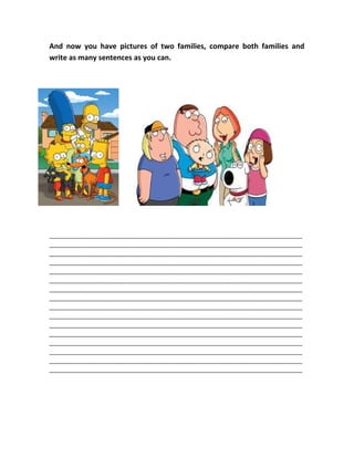 And now you have pictures of two families, compare both families and
write as many sentences as you can.
________________________________________________________________________________
________________________________________________________________________________
________________________________________________________________________________
________________________________________________________________________________
________________________________________________________________________________
________________________________________________________________________________
________________________________________________________________________________
________________________________________________________________________________
________________________________________________________________________________
________________________________________________________________________________
________________________________________________________________________________
________________________________________________________________________________
________________________________________________________________________________
________________________________________________________________________________
________________________________________________________________________________
________________________________________________________________________________
 