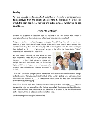 Reading
You are going to read an article about office workers. Four sentences have
been removed from the article. Choose from the sentences A- E the one
which fits each gap (1-4). There is one extra sentence which you do not
need to use.
Office stereotypes
Whether you love them or hate them, work just wouldn’t be the same without them. Here is a
description of some of the most common office types. Is there one in your office?
This person is always very keen to appear to be your “friend”. They often ask you about your
weekend or your family. But the next minute they’re asking you whether you’ve written that
urgent report. They often have the annoying habit of making jokes –very dab jokes- which you
have to laugh at. 1(_______). When there’s a crisis in the office, the happy, joking “friend”
disappears and is replaced by a bossy bully.
For most people, the office is a place where you work
from nine to five. But for this person, the office is their
home.2(_____). If they have to take a holiday, they
always make sure they have their cell phone and
laptop with them so they can send and receive emails.
And they make more business calls than when they’re
at work.
He or she is usually the youngest person in the office, but is also the person with the most energy
and enthusiasm. They’ve probably just finished school and are getting some work experience
before they star university.3(______). They just love making coffee and really don’t mind doing all
that last-minute photocopying.
This person spends more time chatting with their colleagues than working.4(______).They’ve
always got a smile and a compliment for visitors –especially if they’re young and good-looking.
They spend very little time at their desks and are usually to be found by the photocopier or the
coffee machine, trying to get a date for the next office party.
Text from straightforward upper-intermediate
 