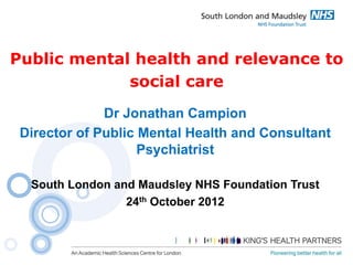 Public mental health and relevance to
social care
Dr Jonathan Campion
Director of Public Mental Health and Consultant
Psychiatrist
South London and Maudsley NHS Foundation Trust
24th October 2012

 