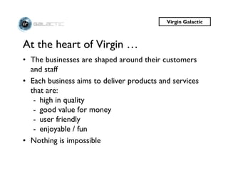 Virgin Galactic



At the heart of Virgin …
• The businesses are shaped around their customers
  and staff
• Each business aims to deliver products and services
  that are:
   - high in quality
   - good value for money
   - user friendly
   - enjoyable / fun
• Nothing is impossible
 