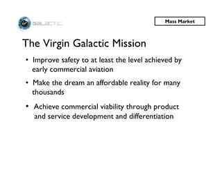 Mass Market



The Virgin Galactic Mission
• Improve safety to at least the level achieved by
  early commercial aviation
• Make the dream an affordable reality for many
  thousands
• Achieve commercial viability through product
  and service development and differentiation
 