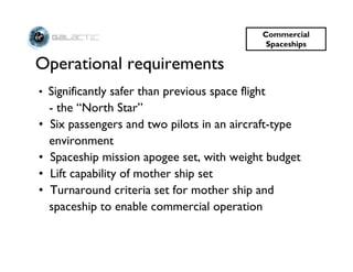 Commercial
                                                Spaceships

Operational requirements
• Significantly safer than previous space flight
    - the “North Star”
•   Six passengers and two pilots in an aircraft-type
    environment
•   Spaceship mission apogee set, with weight budget
•   Lift capability of mother ship set
•   Turnaround criteria set for mother ship and
    spaceship to enable commercial operation
 