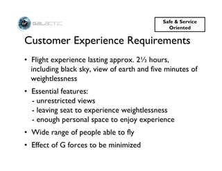 Safe & Service
                                              Oriented

Customer Experience Requirements
• Flight experience lasting approx. 2½ hours,
  including black sky, view of earth and five minutes of
  weightlessness
• Essential features:
  - unrestricted views
  - leaving seat to experience weightlessness
  - enough personal space to enjoy experience
• Wide range of people able to fly
• Effect of G forces to be minimized
 