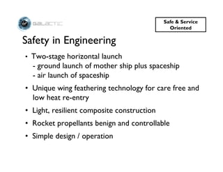 Safe & Service
                                              Oriented

Safety in Engineering
• Two-stage horizontal launch
  - ground launch of mother ship plus spaceship
  - air launch of spaceship
• Unique wing feathering technology for care free and
  low heat re-entry
• Light, resilient composite construction
• Rocket propellants benign and controllable
• Simple design / operation
 