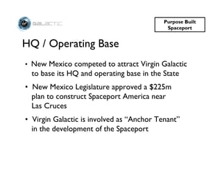 Purpose Built
                                            Spaceport


HQ / Operating Base
• New Mexico competed to attract Virgin Galactic
  to base its HQ and operating base in the State
• New Mexico Legislature approved a $225m
  plan to construct Spaceport America near
  Las Cruces
• Virgin Galactic is involved as “Anchor Tenant”
  in the development of the Spaceport
 