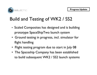 Progress Update



Build and Testing of WK2 / SS2
• Scaled Composites has designed and is building
  prototype SpaceShipTwo launch system
• Ground testing in progress, incl. simulator for
  flight handling
• Flight testing program due to start in July 08
• The Spaceship Company has been established
  to build subsequent WK2 / SS2 launch systems
 