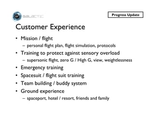 Progress Update


Customer Experience
• Mission / flight
    – personal flight plan, flight simulation, protocols
• Training to protect against sensory overload
    – supersonic flight, zero G / High G, view, weightlessness
•   Emergency training
•   Spacesuit / flight suit training
•   Team building / buddy system
•   Ground experience
    – spaceport, hotel / resort, friends and family
 