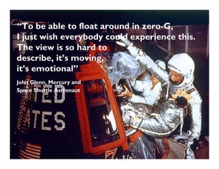 “To be able to float around in zero-G,
I just wish everybody could experience this.
The view is so hard to
describe, it’s moving,
it’s emotional”
John Glenn, Mercury and
Space Shuttle Astronaut
 