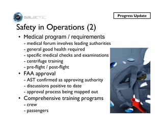 Progress Update


Safety in Operations (2)
• Medical program / requirements
  - medical forum involves leading authorities
  - general good health required
  - specific medical checks and examinations
  - centrifuge training
  - pre-flight / post-flight
• FAA approval
  - AST confirmed as approving authority
  - discussions positive to date
  - approval process being mapped out
• Comprehensive training programs
  - crew
  - passengers
 