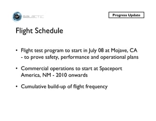 Progress Update



Flight Schedule

• Flight test program to start in July 08 at Mojave, CA
  - to prove safety, performance and operational plans

• Commercial operations to start at Spaceport
  America, NM - 2010 onwards

• Cumulative build-up of flight frequency
 