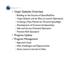 • Virgin Galactic Overview
  – Buildingon the Success of SpaceShipOne
  – Virgin Galactic and Its Plans to Launch Operations
  – Creating a Mass Market for Personal Spaceflight
  – Development of Commercial Spaceships
  – Safe and Service Oriented Operation
  – Purpose Built Spaceport
• Progress Update
• Program Management
  – Approach Used
  – Main Challenges and Opportunities
  – Some Lessons Learned to Date
 