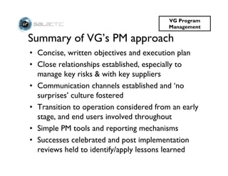 VG Program
                                         Management

Summary of VG’s PM approach
• Concise, written objectives and execution plan
• Close relationships established, especially to
  manage key risks & with key suppliers
• Communication channels established and ‘no
  surprises’ culture fostered
• Transition to operation considered from an early
  stage, and end users involved throughout
• Simple PM tools and reporting mechanisms
• Successes celebrated and post implementation
  reviews held to identify/apply lessons learned
 