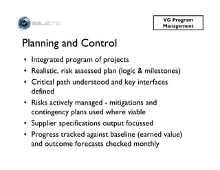 VG Program
                                             Management


Planning and Control
• Integrated program of projects
• Realistic, risk assessed plan (logic & milestones)
• Critical path understood and key interfaces
  defined
• Risks actively managed - mitigations and
  contingency plans used where viable
• Supplier specifications output focussed
• Progress tracked against baseline (earned value)
  and outcome forecasts checked monthly
 