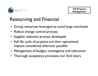 VG Program
                                         Management


Resourcing and Financial
• Group resources leveraged to avoid large overheads
• Robust change control process
• Supplier selection process developed
• Full life cycle of projects and their operational
  impacts considered wherever possible
• Management of budget, contingency and tolerances
• Thorough acceptance processes incl. End Users
 