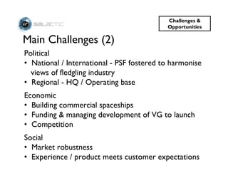 Challenges &
                                           Opportunities

Main Challenges (2)
Political
• National / International - PSF fostered to harmonise
  views of fledgling industry
• Regional - HQ / Operating base
Economic
• Building commercial spaceships
• Funding & managing development of VG to launch
• Competition
Social
• Market robustness
• Experience / product meets customer expectations
 