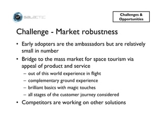 Challenges &
                                                       Opportunities


Challenge - Market robustness
• Early adopters are the ambassadors but are relatively
  small in number
• Bridge to the mass market for space tourism via
  appeal of product and service
   –   out of this world experience in flight
   –   complementary ground experience
   –   brilliant basics with magic touches
   –   all stages of the customer journey considered
• Competitors are working on other solutions
 
