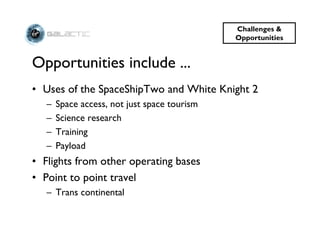 Challenges &
                                              Opportunities


Opportunities include ...
• Uses of the SpaceShipTwo and White Knight 2
   –   Space access, not just space tourism
   –   Science research
   –   Training
   –   Payload
• Flights from other operating bases
• Point to point travel
   – Trans continental
 