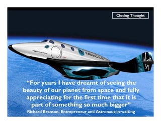 Closing Thought




 “For years I have dreamt of seeing the
beauty of our planet from space and fully
 appreciating for the first time that it is
  part of something so much bigger”
 Richard Branson, Entrepreneur and Astronaut-in-waiting
 