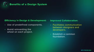 Benefits of a Design System
INTO THE BOX 2024
• Use of predefined components.
• Avoid reinventing the
wheel on each project.
Efficiency in Design & Development:
• Facilitates communication
between designers and
developers.
• Establish a common
foundation.
Improved Collaboration:
 