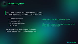 Tokens System
INTO THE BOX 2024
• A marketing website
• A web application
• An Android application
• An iOS app
For accessibility reasons you decide to
change a color, the primary brand color.
Let's imagine that your company has many
interfaces and many platforms to maintain:
How many time will gonna take you?
How can yo guarantee you changed in all
the places were used?
 