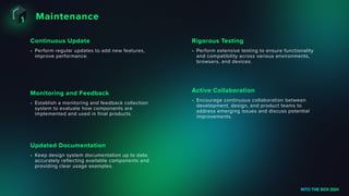 Maintenance
INTO THE BOX 2024
• Perform regular updates to add new features,
improve performance.
Continuous Update
• Establish a monitoring and feedback collection
system to evaluate how components are
implemented and used in final products.
Monitoring and Feedback
• Keep design system documentation up to date,
accurately reflecting available components and
providing clear usage examples.
Updated Documentation
• Perform extensive testing to ensure functionality
and compatibility across various environments,
browsers, and devices.
Rigorous Testing
• Encourage continuous collaboration between
development, design, and product teams to
address emerging issues and discuss potential
improvements.
Active Collaboration
 