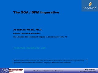 The SOA / BPM Imperative Jonathan Mack, Ph.D.  Senior Technical Architect The Guardian Life Insurance Company of America, New York, NY [email_address] All statements contained herein are solely those of its author and do not represent the position and opinions of The Guardian Life Insurance Company of America or its subsidiaries.  May 22-24, 2007  Washington Dulles Hilton The Business Transformation Conference 