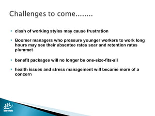 clash of working styles may cause frustration Boomer managers who pressure younger workers to work long hours may see their absentee rates soar and retention rates plummet benefit packages will no longer be one-size-fits-all health issues and stress management will become more of a concern 