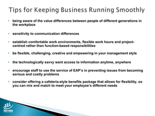 being aware of the value differences between people of different generations in the workplace sensitivity to communication differences  establish comfortable work environments, flexible work hours and project-centred rather than function-based responsibilities be flexible, challenging, creative and empowering in your management style the technologically savvy want access to information anytime, anywhere encourage staff to use the service of EAP’s in preventing issues from becoming serious and costly problems consider offering a cafeteria-style benefits package that allows for flexibility, so you can mix and match to meet your employee’s different needs 