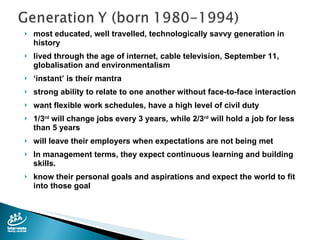 most educated, well travelled, technologically savvy generation in history lived through the age of internet, cable television, September 11, globalisation and environmentalism ‘ instant’ is their mantra strong ability to relate to one another without face-to-face interaction want flexible work schedules, have a high level of civil duty 1/3 rd  will change jobs every 3 years, while 2/3 rd  will hold a job for less than 5 years will leave their employers when expectations are not being met In management terms, they expect continuous learning and building skills. know their personal goals and aspirations and expect the world to fit into those goal 