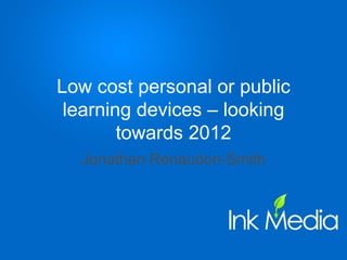 Low cost personal or public learning devices – looking towards 2012 Jonathan Renaudon-Smith 
