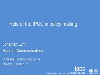 Role of the IPCC in policy making
Jonathan Lynn
Head of Communications
Outreach Event in Riga, Latvia
30 May- 1 June 2018
 