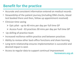 hereweare.org.uk
Benefit for the practice
• Accurate and consistent information entered on medical records
• Stewardship of the patient journey (including DNA checks, blood
test booked there and then, follow up appointment resolved)
• Clinician time saving
 Epic pilot - up to 40 mins per day per full time GP
 Access Fund - 63 practices 30 mins per day per full time GP
• Up skilling of practice team
• Increased resilience within practice and between practices
• Ability to review other back office functions and share learning
• Long term relationship ensures implementation is successful and
desired impact is seen
• Access to regular data to support continual improvement
 