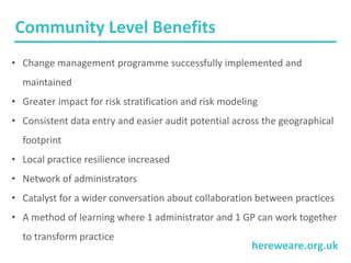 hereweare.org.uk
Community Level Benefits
• Change management programme successfully implemented and
maintained
• Greater impact for risk stratification and risk modeling
• Consistent data entry and easier audit potential across the geographical
footprint
• Local practice resilience increased
• Network of administrators
• Catalyst for a wider conversation about collaboration between practices
• A method of learning where 1 administrator and 1 GP can work together
to transform practice
 