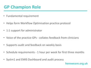 hereweare.org.uk
• Fundamental requirement
• Helps form Workflow Optimisation practice protocol
• 1:1 support for administrator
• Voice of the practice GPs - collates feedback from clinicians
• Supports audit and feedback on weekly basis
• Schedule requirements - 1 hour per week for first three months
• Systm1 and EMIS Dashboard and audit process
GP Champion Role
 